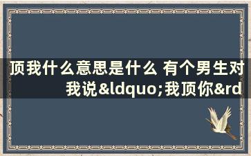 顶我什么意思是什么 有个男生对我说“我顶你”是什么意思啊